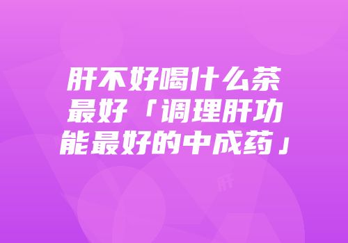 肝不好喝什么茶最好「调理肝功能最好的中成药」