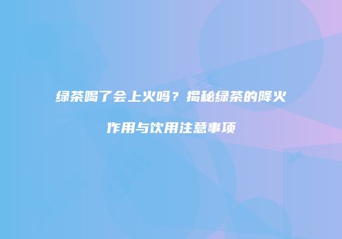 绿茶喝了会上火吗？揭秘绿茶的降火作用与饮用注意事项