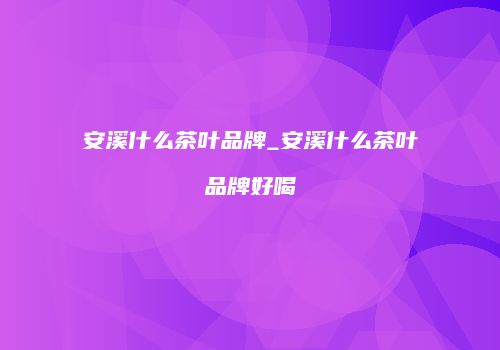 安溪什么茶叶品牌_安溪什么茶叶品牌好喝