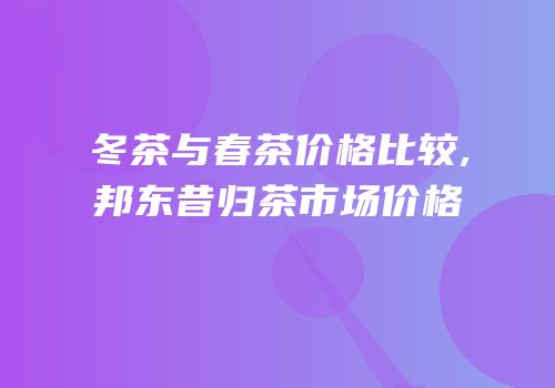 冬茶与春茶价格比较,邦东昔归茶市场价格