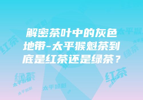 解密茶叶中的灰色地带-太平猴魁茶到底是红茶还是绿茶？