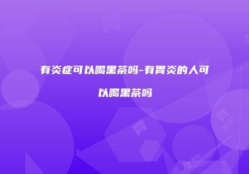 有炎症可以喝黑茶吗-有胃炎的人可以喝黑茶吗