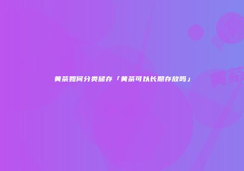 黄茶如何分类储存「黄茶可以长期存放吗」