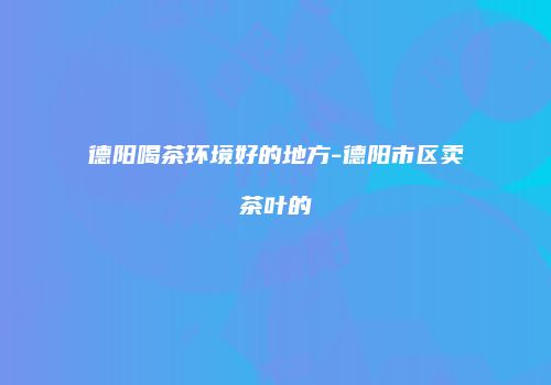 德阳喝茶环境好的地方-德阳市区卖茶叶的