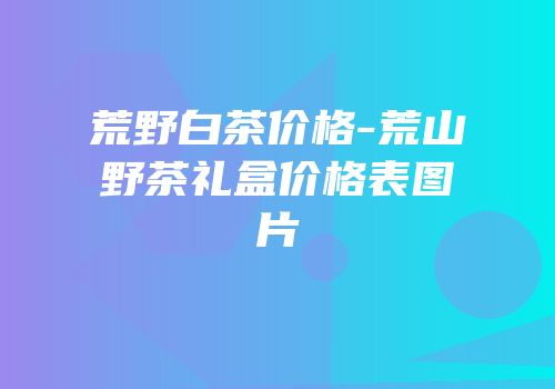 荒野白茶价格-荒山野茶礼盒价格表图片