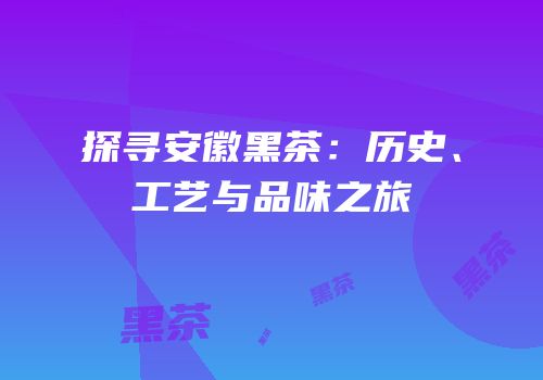 探寻安徽黑茶：历史、工艺与品味之旅