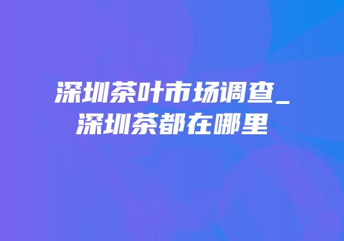 深圳茶叶市场调查_深圳茶都在哪里