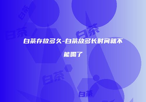白茶存放多久-白茶放多长时间就不能喝了