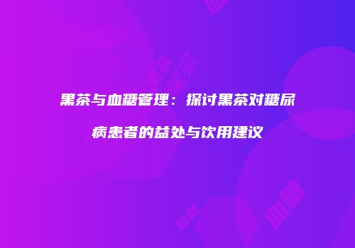 黑茶与血糖管理：探讨黑茶对糖尿病患者的益处与饮用建议