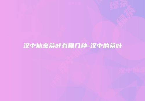 汉中仙毫茶叶有哪几种-汉中的茶叶
