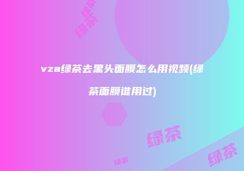 vza绿茶去黑头面膜怎么用视频(绿茶面膜谁用过)