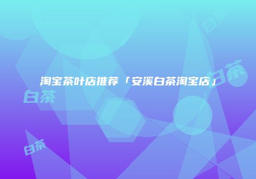 淘宝茶叶店推荐「安溪白茶淘宝店」