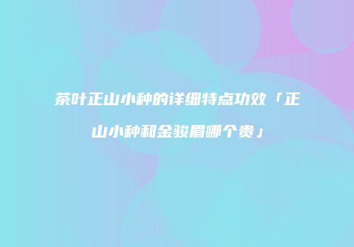 茶叶正山小种的详细特点功效「正山小种和金骏眉哪个贵」