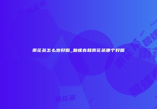 雨花茶怎么泡好喝_碧螺春和雨花茶哪个好喝