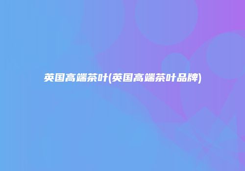 英国高端茶叶(英国高端茶叶品牌)