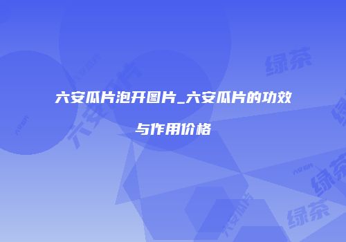 六安瓜片泡开图片_六安瓜片的功效与作用价格