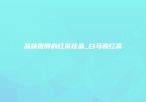 品味香醇的红茶佳品_白马骏红茶