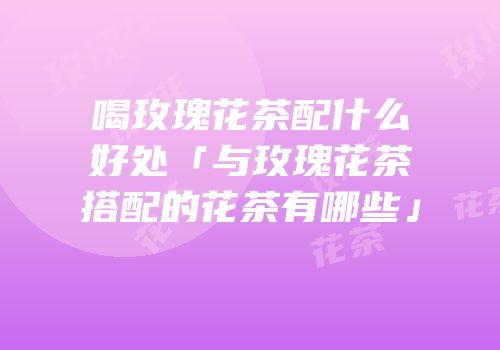 喝玫瑰花茶配什么好处「与玫瑰花茶搭配的花茶有哪些」
