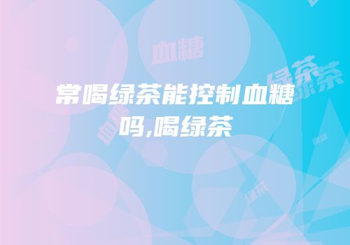 常喝绿茶能控制血糖吗,喝绿茶