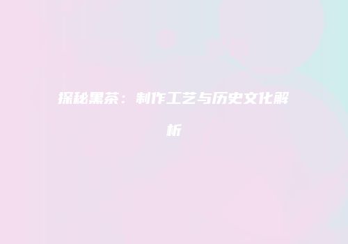 探秘黑茶：制作工艺与历史文化解析
