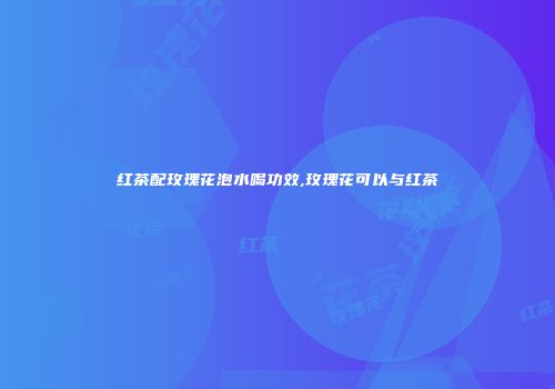 红茶配玫瑰花泡水喝功效,玫瑰花可以与红茶