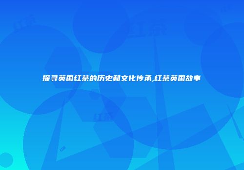 探寻英国红茶的历史和文化传承,红茶英国故事