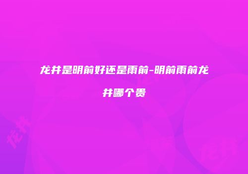 龙井是明前好还是雨前-明前雨前龙井哪个贵