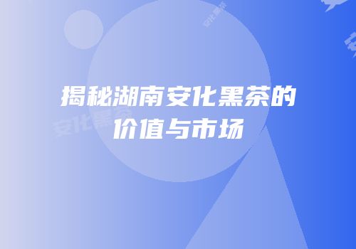 揭秘湖南安化黑茶的价值与市场