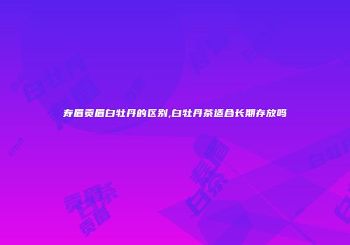 寿眉贡眉白牡丹的区别,白牡丹茶适合长期存放吗