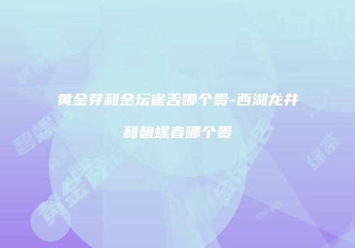 黄金芽和金坛雀舌哪个贵-西湖龙井和碧螺春哪个贵