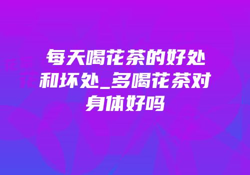 每天喝花茶的好处和坏处_多喝花茶对身体好吗