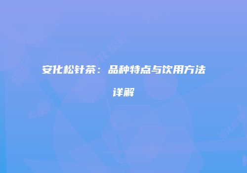 安化松针茶：品种特点与饮用方法详解