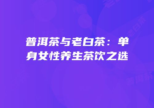 普洱茶与老白茶：单身女性养生茶饮之选