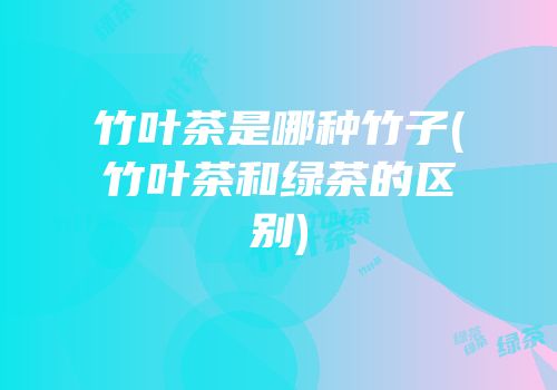 竹叶茶是哪种竹子(竹叶茶和绿茶的区别)
