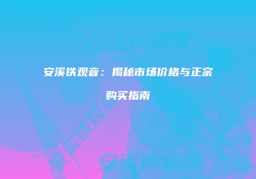 安溪铁观音：揭秘市场价格与正宗购买指南