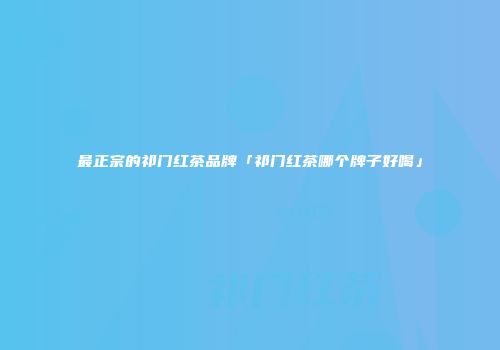 最正宗的祁门红茶品牌「祁门红茶哪个牌子好喝」