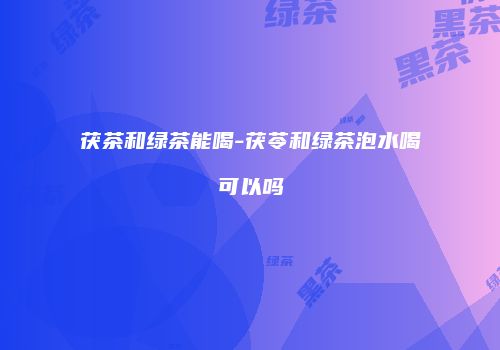 茯茶和绿茶能喝-茯苓和绿茶泡水喝可以吗