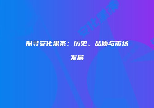 探寻安化黑茶：历史、品质与市场发展