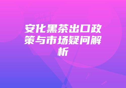 安化黑茶出口政策与市场疑问解析