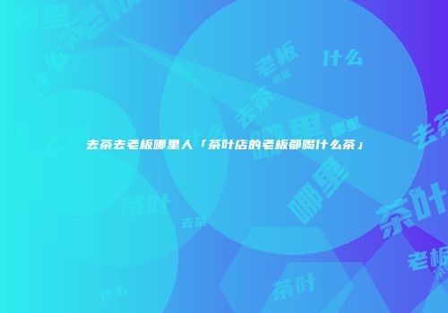 去茶去老板哪里人「茶叶店的老板都喝什么茶」