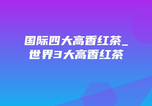 国际四大高香红茶_世界3大高香红茶