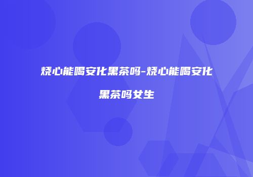 烧心能喝安化黑茶吗-烧心能喝安化黑茶吗女生