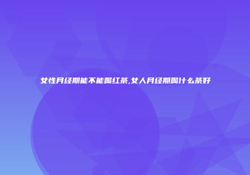 女性月经期能不能喝红茶,女人月经期喝什么茶好