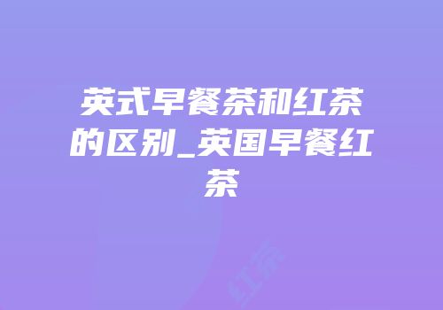 英式早餐茶和红茶的区别_英国早餐红茶