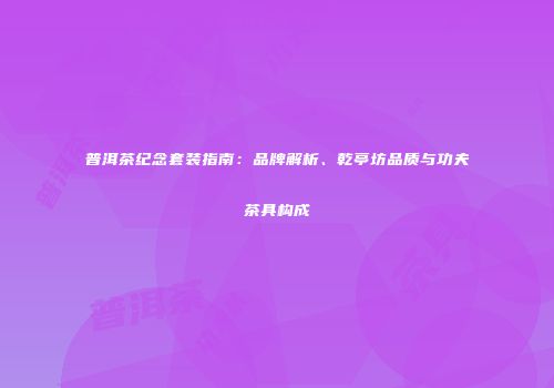 普洱茶纪念套装指南：品牌解析、乾亭坊品质与功夫茶具构成