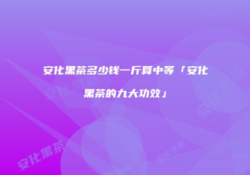 安化黑茶多少钱一斤算中等「安化黑茶的九大功效」