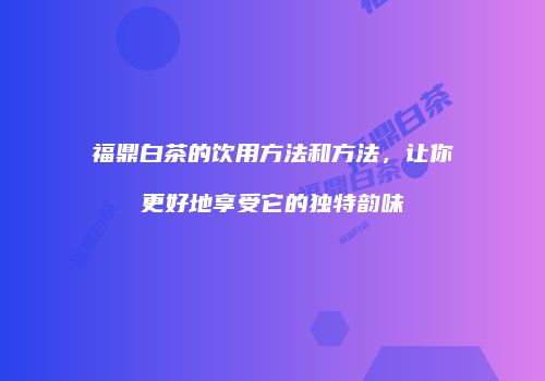 福鼎白茶的饮用方法和方法，让你更好地享受它的独特韵味