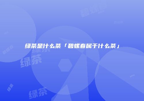 绿茶是什么茶「碧螺春属于什么茶」