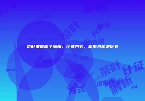 茶叶增值税全解析：计征方式、税率与税费种类