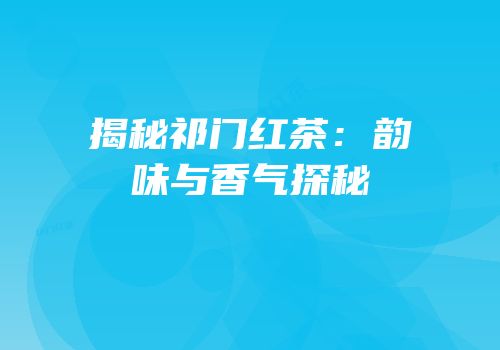 揭秘祁门红茶：韵味与香气探秘